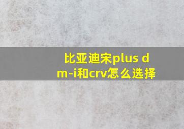 比亚迪宋plus dm-i和crv怎么选择